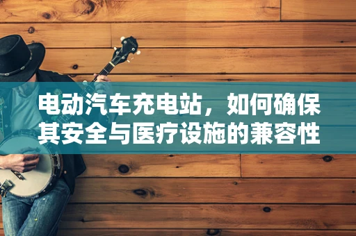 电动汽车充电站，如何确保其安全与医疗设施的兼容性？