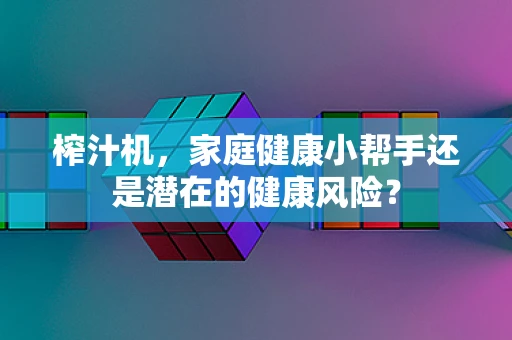 榨汁机，家庭健康小帮手还是潜在的健康风险？