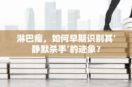 淋巴瘤，如何早期识别其‘静默杀手’的迹象？