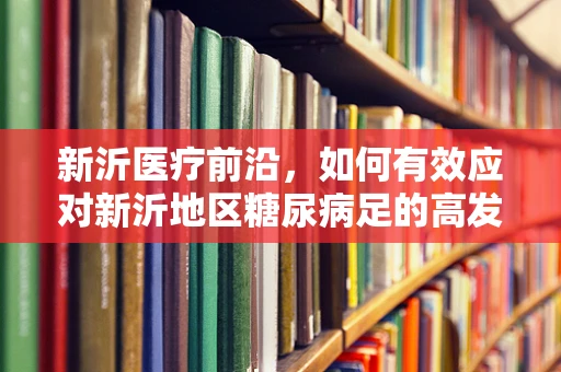 新沂医疗前沿，如何有效应对新沂地区糖尿病足的高发趋势？
