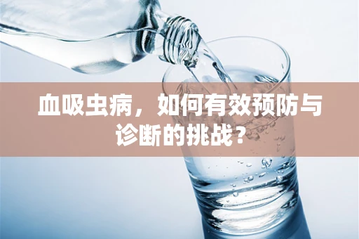 血吸虫病，如何有效预防与诊断的挑战？