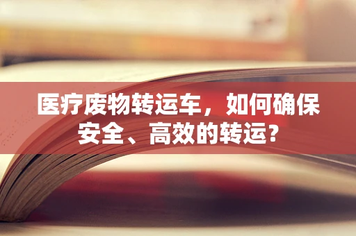 医疗废物转运车，如何确保安全、高效的转运？
