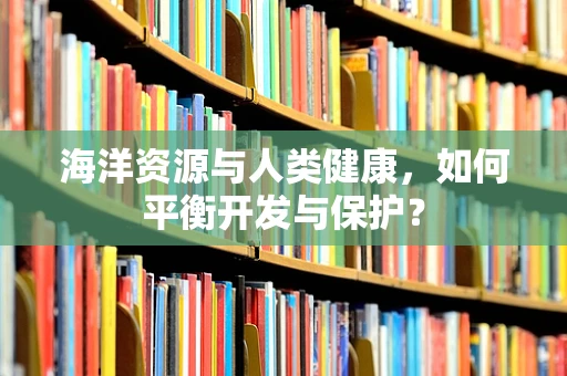 海洋资源与人类健康，如何平衡开发与保护？