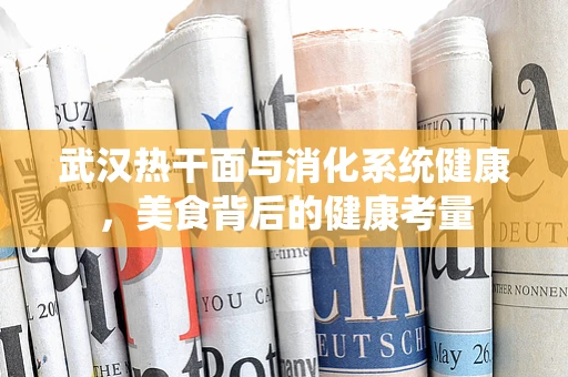 武汉热干面与消化系统健康，美食背后的健康考量