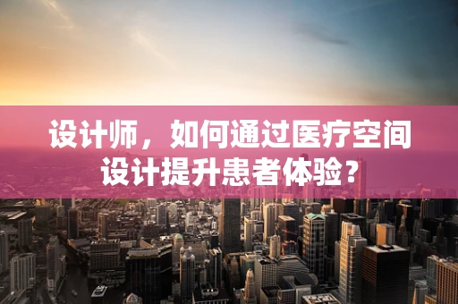 设计师，如何通过医疗空间设计提升患者体验？
