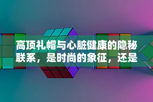 高顶礼帽与心脏健康的隐秘联系，是时尚的象征，还是健康警报？