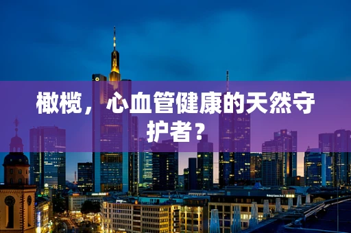橄榄，心血管健康的天然守护者？
