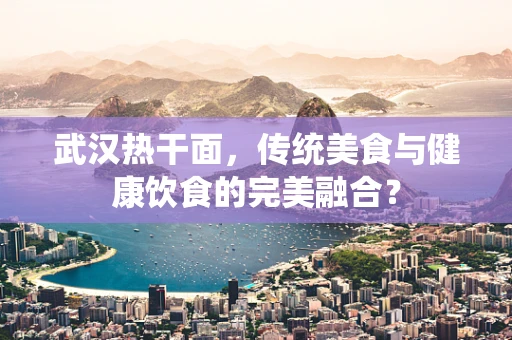 武汉热干面，传统美食与健康饮食的完美融合？