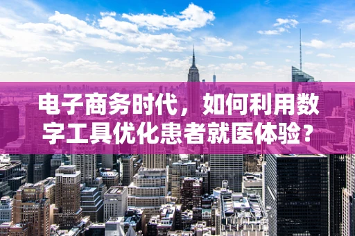 电子商务时代，如何利用数字工具优化患者就医体验？