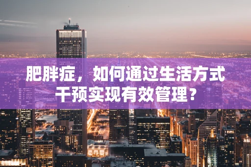 肥胖症，如何通过生活方式干预实现有效管理？