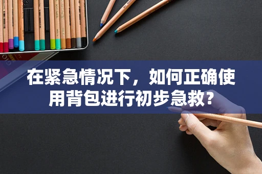 在紧急情况下，如何正确使用背包进行初步急救？