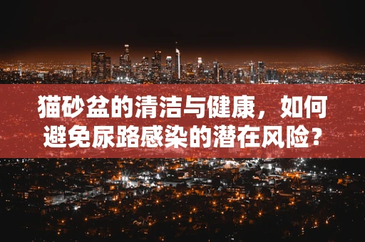猫砂盆的清洁与健康，如何避免尿路感染的潜在风险？
