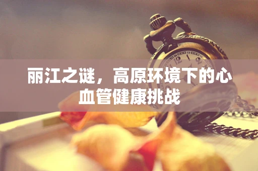 丽江之谜，高原环境下的心血管健康挑战
