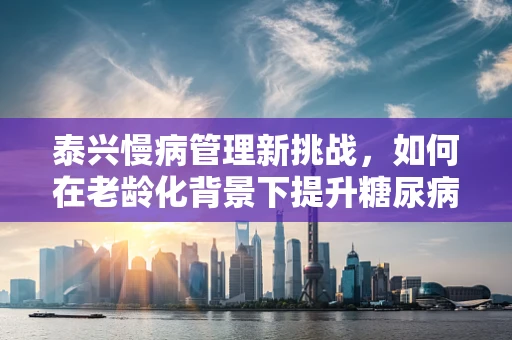 泰兴慢病管理新挑战，如何在老龄化背景下提升糖尿病患者的依从性？