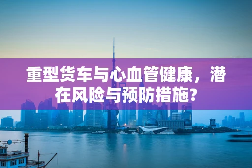重型货车与心血管健康，潜在风险与预防措施？