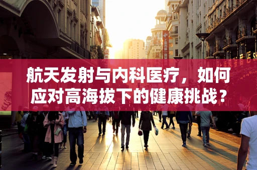 航天发射与内科医疗，如何应对高海拔下的健康挑战？