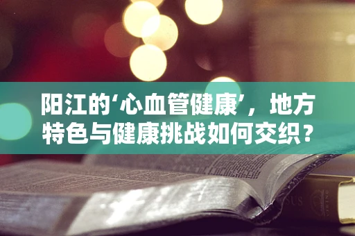 阳江的‘心血管健康’，地方特色与健康挑战如何交织？