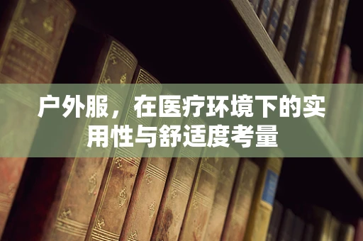户外服，在医疗环境下的实用性与舒适度考量