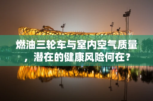 燃油三轮车与室内空气质量，潜在的健康风险何在？