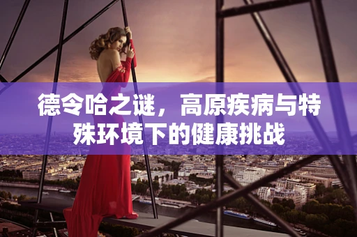 德令哈之谜，高原疾病与特殊环境下的健康挑战