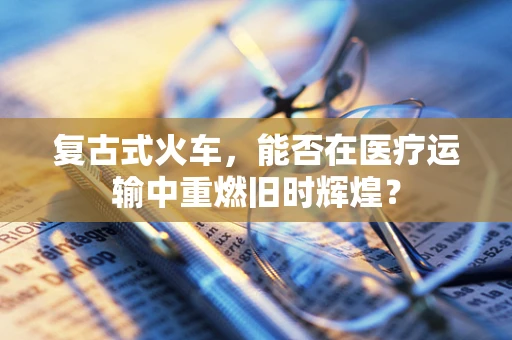复古式火车，能否在医疗运输中重燃旧时辉煌？