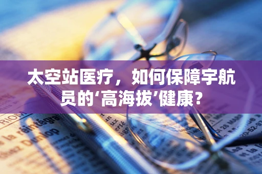 太空站医疗，如何保障宇航员的‘高海拔’健康？