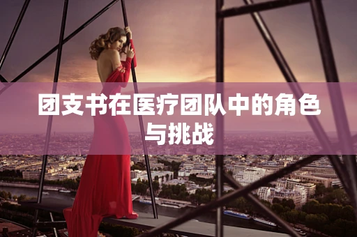 团支书在医疗团队中的角色与挑战