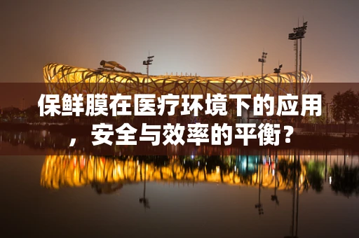 保鲜膜在医疗环境下的应用，安全与效率的平衡？