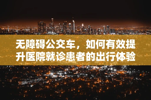 无障碍公交车，如何有效提升医院就诊患者的出行体验？