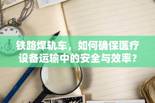 铁路焊轨车，如何确保医疗设备运输中的安全与效率？