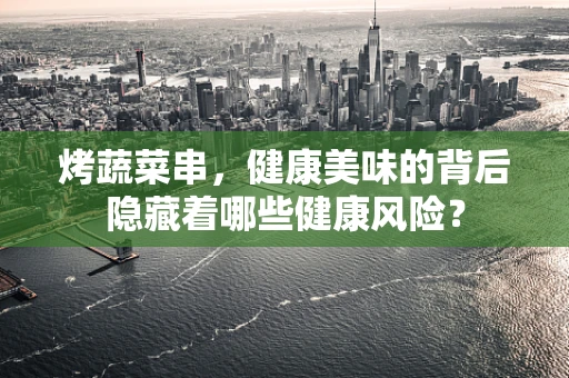 烤蔬菜串，健康美味的背后隐藏着哪些健康风险？