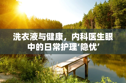 洗衣液与健康，内科医生眼中的日常护理‘隐忧’
