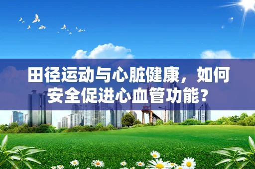 田径运动与心脏健康，如何安全促进心血管功能？
