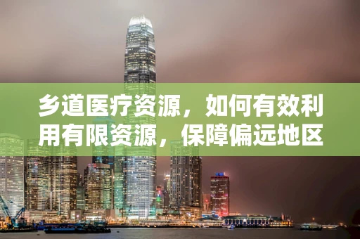 乡道医疗资源，如何有效利用有限资源，保障偏远地区医疗服务？