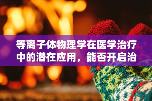 等离子体物理学在医学治疗中的潜在应用，能否开启治疗新纪元？