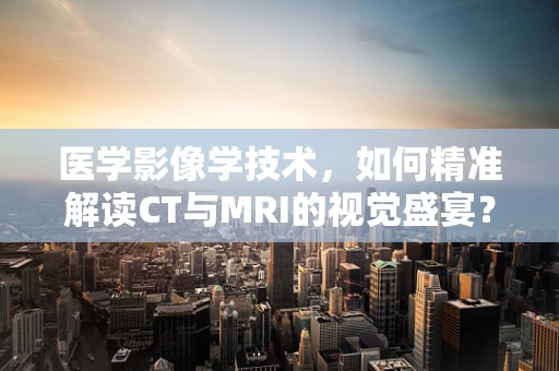 医学影像学技术，如何精准解读CT与MRI的视觉盛宴？