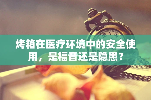 烤箱在医疗环境中的安全使用，是福音还是隐患？