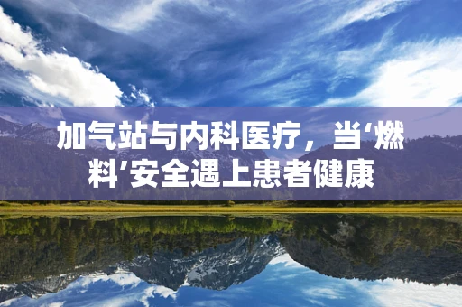 加气站与内科医疗，当‘燃料’安全遇上患者健康