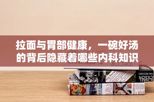 拉面与胃部健康，一碗好汤的背后隐藏着哪些内科知识？