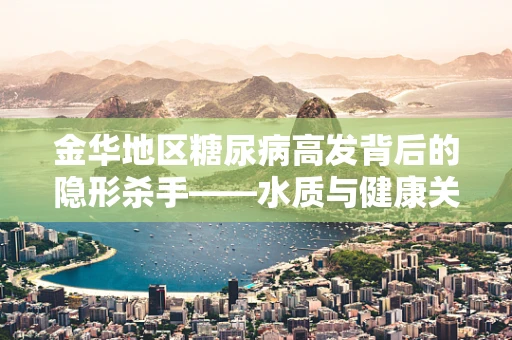 金华地区糖尿病高发背后的隐形杀手——水质与健康关系探析