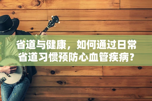 省道与健康，如何通过日常省道习惯预防心血管疾病？