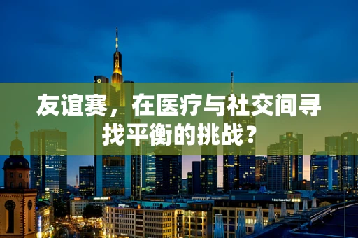 友谊赛，在医疗与社交间寻找平衡的挑战？