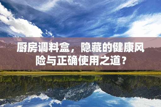 厨房调料盒，隐藏的健康风险与正确使用之道？