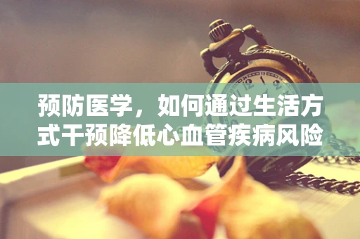 预防医学，如何通过生活方式干预降低心血管疾病风险？