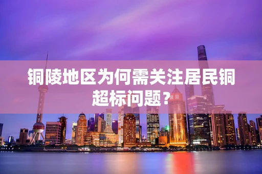 铜陵地区为何需关注居民铜超标问题？