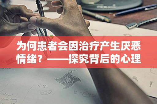 为何患者会因治疗产生厌恶情绪？——探究背后的心理机制