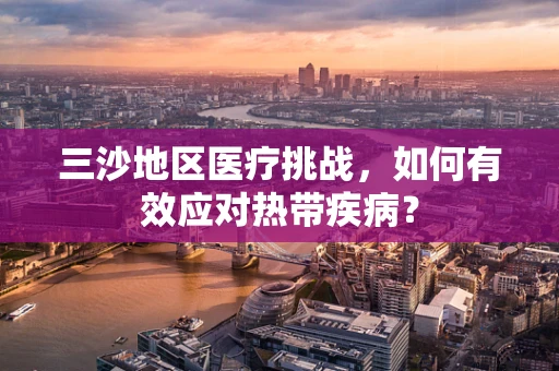 三沙地区医疗挑战，如何有效应对热带疾病？