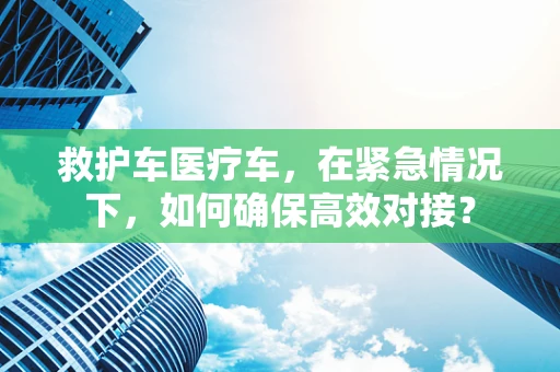 救护车医疗车，在紧急情况下，如何确保高效对接？