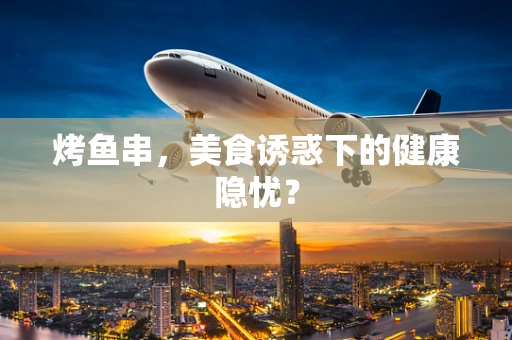 烤鱼串，美食诱惑下的健康隐忧？