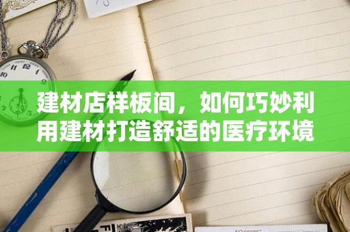 建材店样板间，如何巧妙利用建材打造舒适的医疗环境？